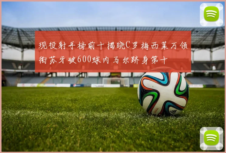 现役射手榜前十揭晓C罗梅西莱万领衔苏牙破600球内马尔跻身第十