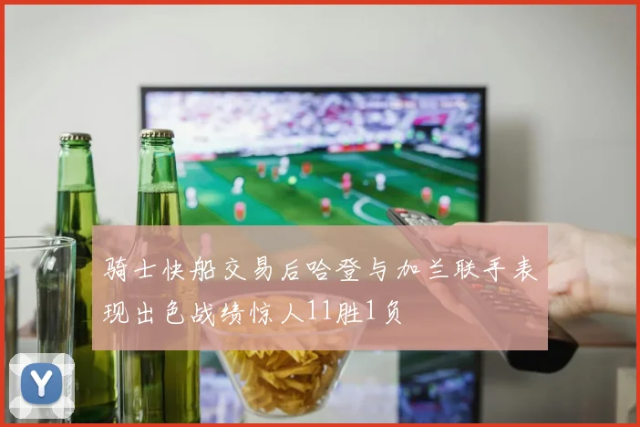 骑士快船交易后哈登与加兰联手表现出色战绩惊人11胜1负