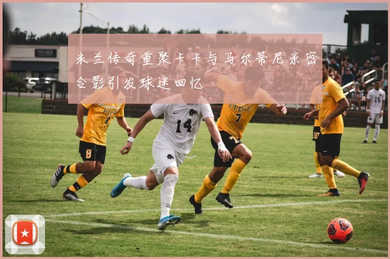 米兰传奇重聚卡卡与马尔蒂尼亲密合影引发球迷回忆