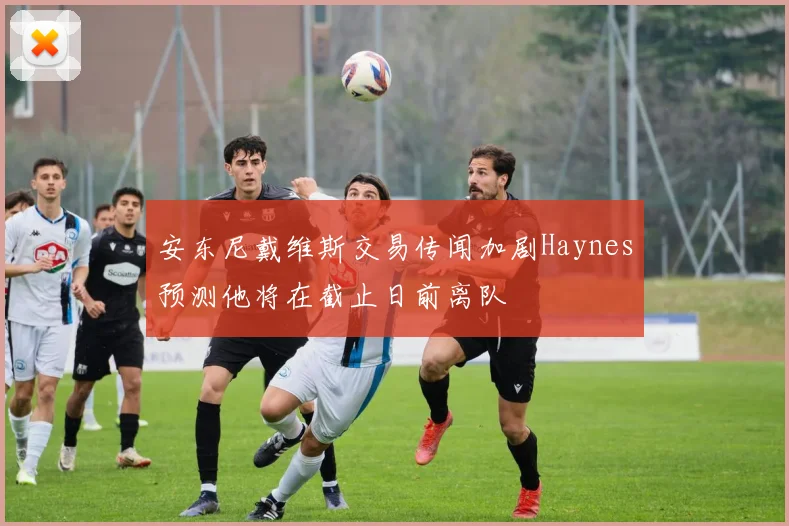 安东尼戴维斯交易传闻加剧Haynes预测他将在截止日前离队