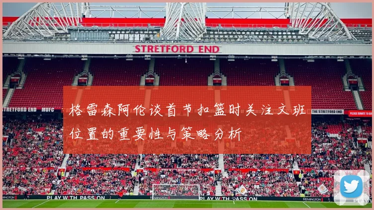 格雷森阿伦谈首节扣篮时关注文班位置的重要性与策略分析