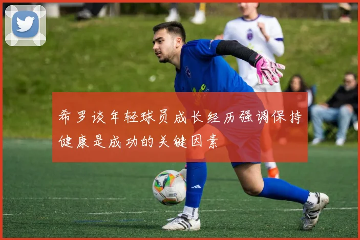 希罗谈年轻球员成长经历强调保持健康是成功的关键因素