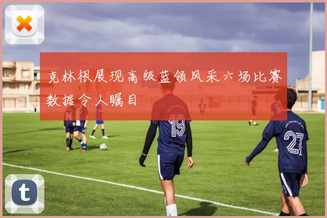 克林根展现高级蓝领风采六场比赛数据令人瞩目