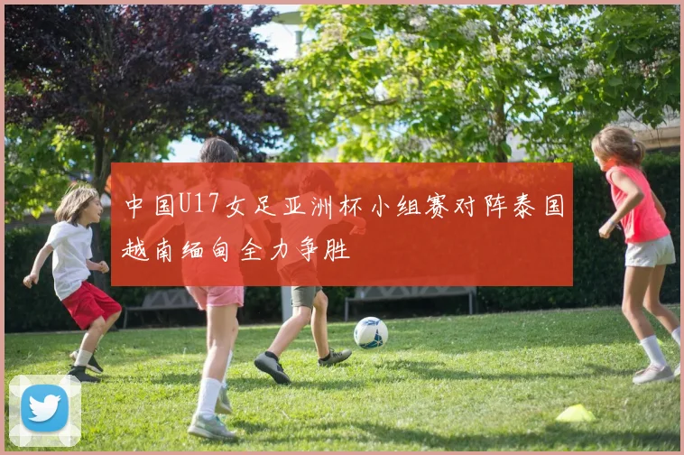 中国U17女足亚洲杯小组赛对阵泰国越南缅甸全力争胜