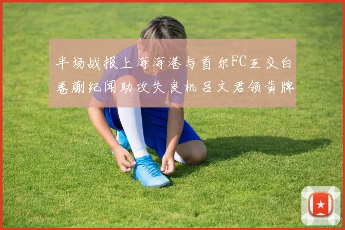 半场战报上海海港与首尔FC互交白卷蒯纪闻助攻失良机吕文君领黄牌
