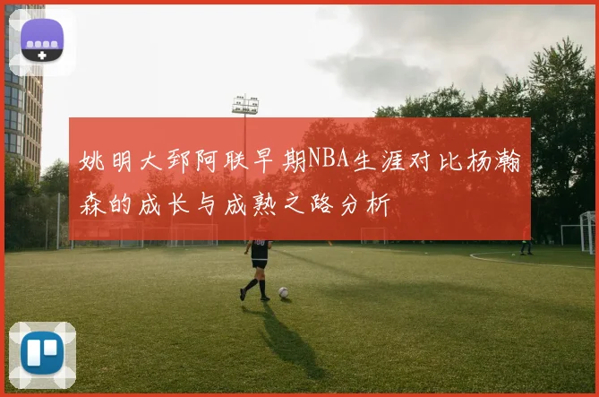 姚明大郅阿联早期NBA生涯对比杨瀚森的成长与成熟之路分析