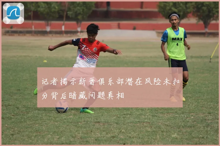 记者揭示新晋俱乐部潜在风险未扣分背后暗藏问题真相