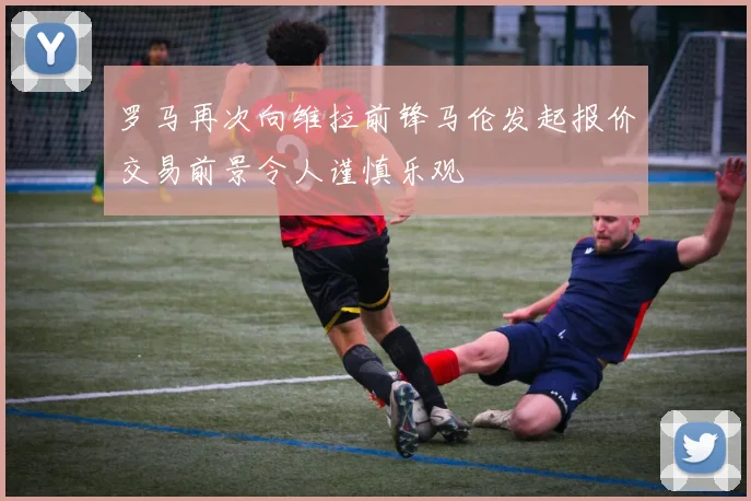 罗马再次向维拉前锋马伦发起报价交易前景令人谨慎乐观