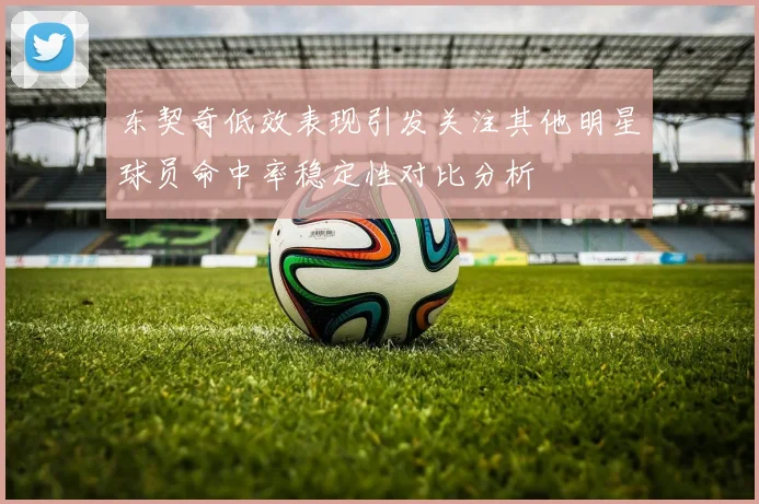 东契奇低效表现引发关注其他明星球员命中率稳定性对比分析