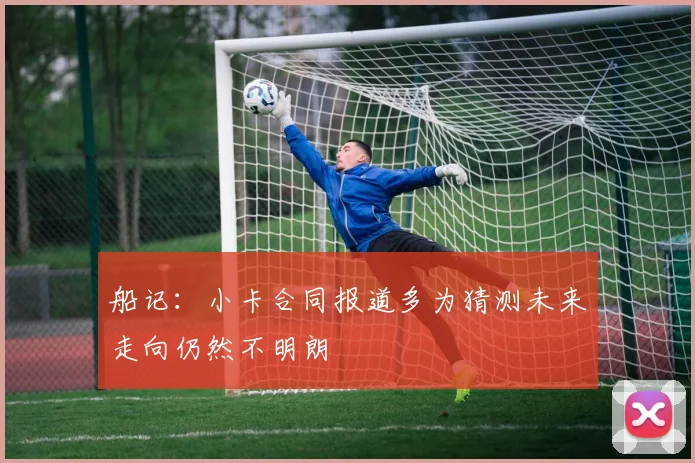 船记：小卡合同报道多为猜测未来走向仍然不明朗