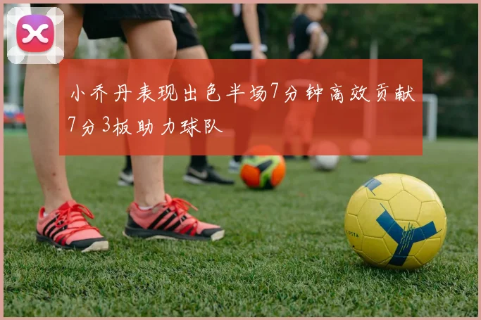 小乔丹表现出色半场7分钟高效贡献7分3板助力球队