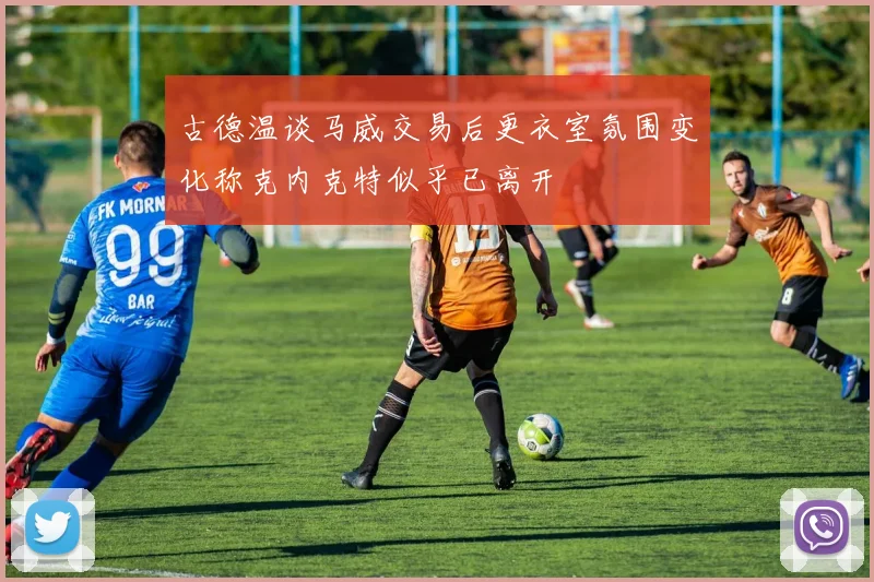 古德温谈马威交易后更衣室氛围变化称克内克特似乎已离开
