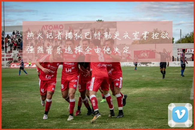 热火记者揭秘巴特勒更衣室掌控欲强烈音乐选择全由他决定