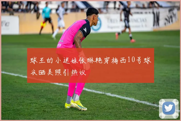 球王的小迷妹张琳艳穿梅西10号球衣晒美照引热议
