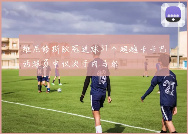 维尼修斯欧冠进球31个超越卡卡巴西球员中仅次于内马尔