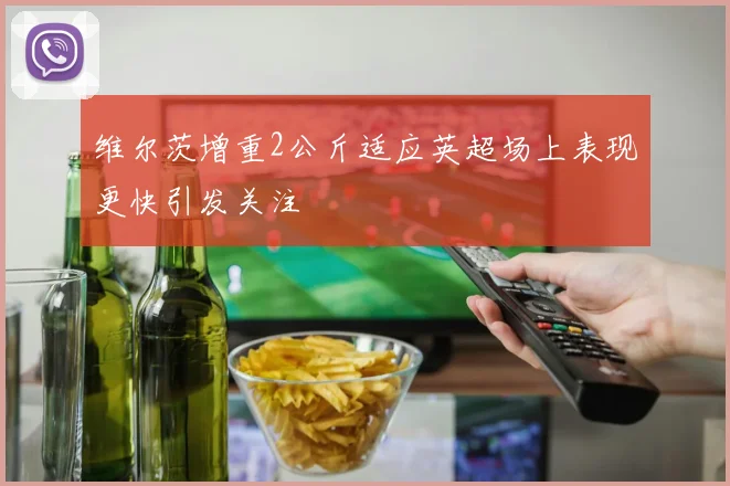 维尔茨增重2公斤适应英超场上表现更快引发关注