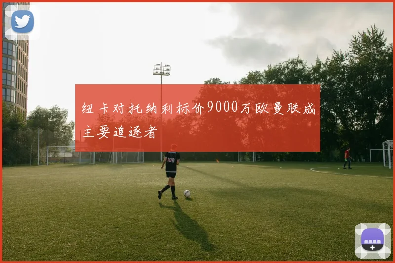 纽卡对托纳利标价9000万欧曼联成主要追逐者