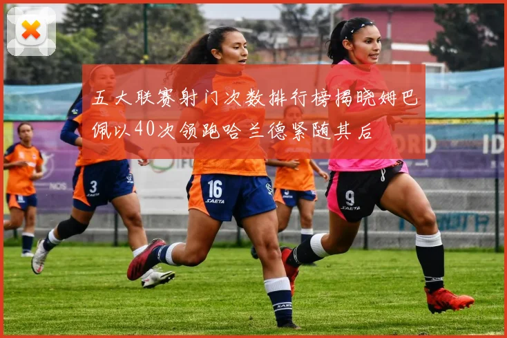 五大联赛射门次数排行榜揭晓姆巴佩以40次领跑哈兰德紧随其后