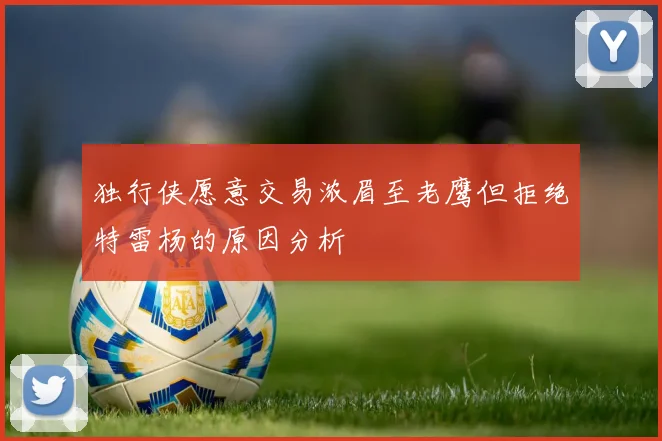 独行侠愿意交易浓眉至老鹰但拒绝特雷杨的原因分析
