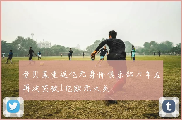 登贝莱重返亿元身价俱乐部六年后再次突破1亿欧元大关