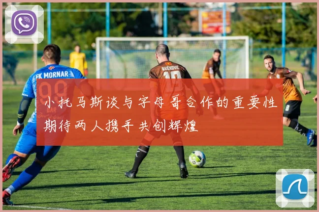 小托马斯谈与字母哥合作的重要性期待两人携手共创辉煌