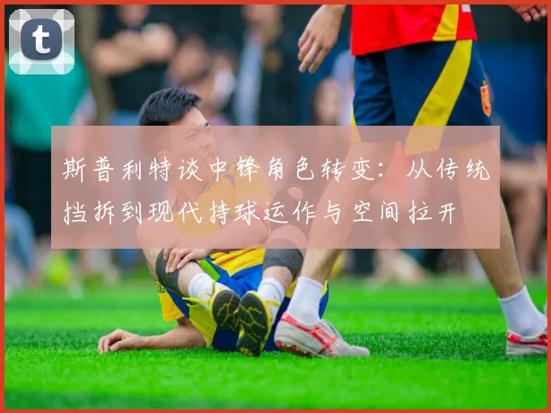 斯普利特谈中锋角色转变：从传统挡拆到现代持球运作与空间拉开