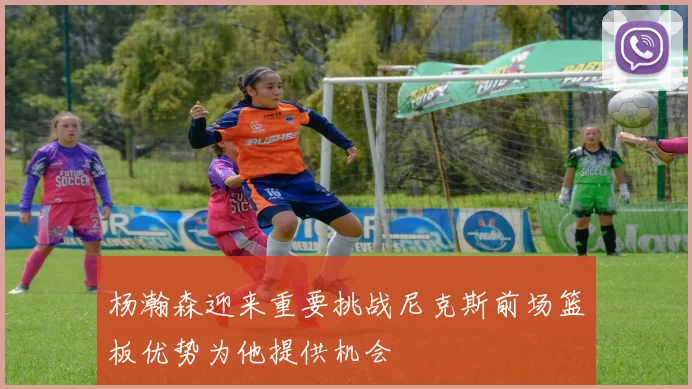杨瀚森迎来重要挑战尼克斯前场篮板优势为他提供机会