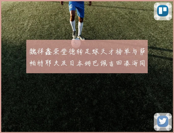 魏祥鑫荣登德转足球天才榜单与萨帕特耶夫及日本姆巴佩吉田凑海同列