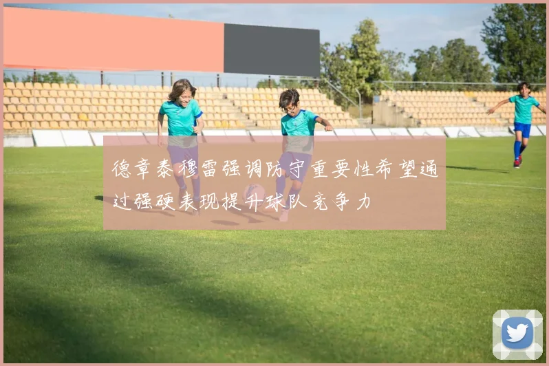 德章泰穆雷强调防守重要性希望通过强硬表现提升球队竞争力