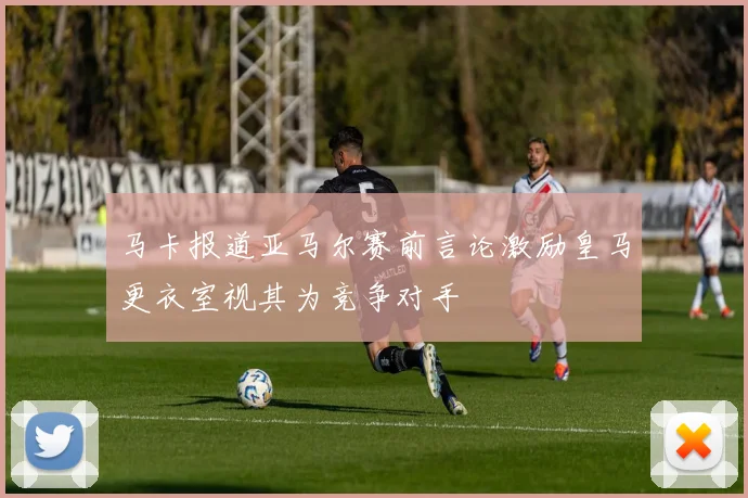 马卡报道亚马尔赛前言论激励皇马更衣室视其为竞争对手