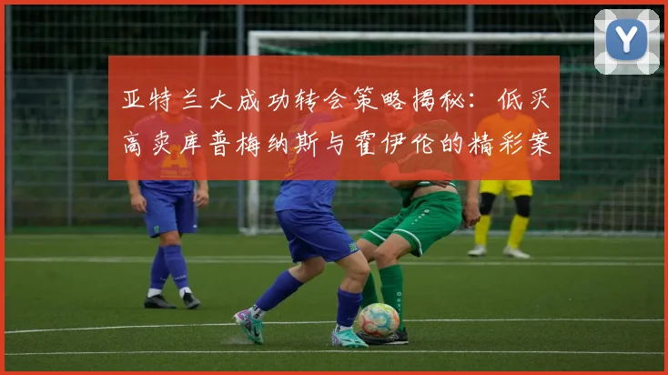 亚特兰大成功转会策略揭秘：低买高卖库普梅纳斯与霍伊伦的精彩案例