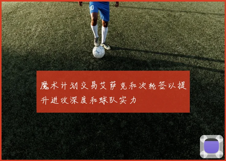 魔术计划交易艾萨克和次轮签以提升进攻深度和球队实力