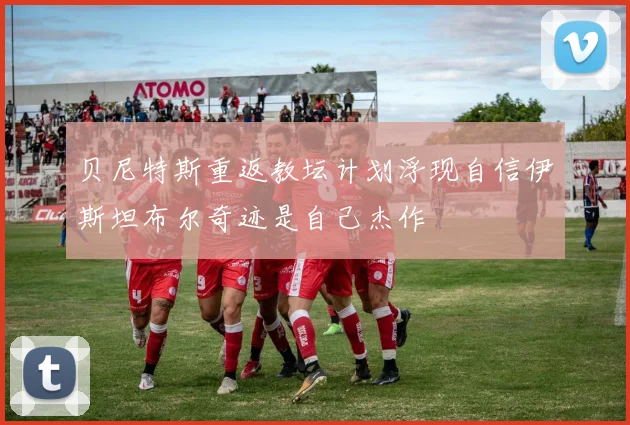 贝尼特斯重返教坛计划浮现自信伊斯坦布尔奇迹是自己杰作