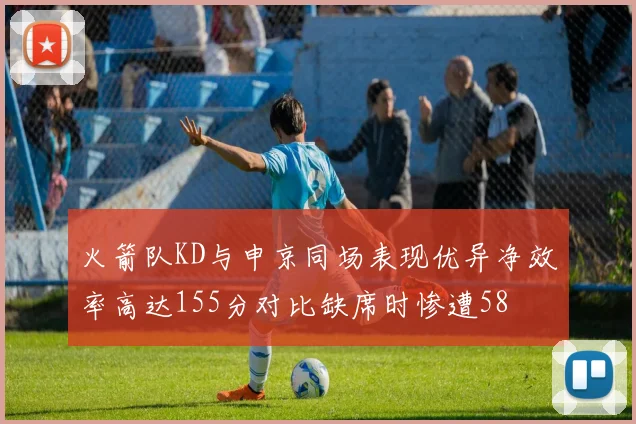 火箭队KD与申京同场表现优异净效率高达155分对比缺席时惨遭58