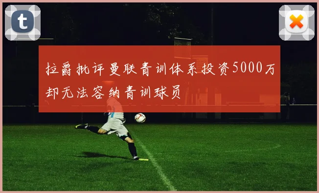 拉爵批评曼联青训体系投资5000万却无法容纳青训球员